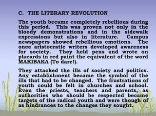 C. THE LITERARY REVOLUTION
The youth became completely rebellious during
this period. This was proven not only in the
bloody demonstrations and in the sidewalk
expressions but also in literature. Campus
newspapers showed rebellious emotions. The
once aristocratic writers developed awareness
for society. They held pens and wrote on
placards in red paint the equivalent of the word
MAKIBAKA (To dare!).
They attacked the ills of society and politics.
Any establishment became the symbol of the
ills that had to be changed. The frustrations of
youth could be felt in churches and school.
Even the priests, teachers and parents, as
authorities who should be respected became
targets of the radical youth and were though of
as hindrances to the changes they sought.
 