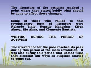 The literature of the activists reached a
point where they stated boldly what should
be done to effect these changes.
Some of those who rallied to this
revolutionary form of literature were
Rolando Tinio, Rogelio Mangahas, Efren
Abueg, Rio Alma, and Clemente Bautista.
WRITING DURING THE PERIOD OF
ACTIVISM
The irreverence for the poor reached its peak
during this period of the mass revolution. It
was also during this period that Bomba films
that discredit our ways as Filipinos started
to come out.
 