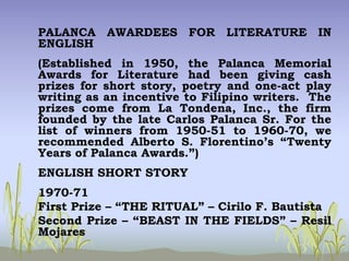 PALANCA AWARDEES FOR LITERATURE IN
ENGLISH
(Established in 1950, the Palanca Memorial
Awards for Literature had been giving cash
prizes for short story, poetry and one-act play
writing as an incentive to Filipino writers. The
prizes come from La Tondena, Inc., the firm
founded by the late Carlos Palanca Sr. For the
list of winners from 1950-51 to 1960-70, we
recommended Alberto S. Florentino’s “Twenty
Years of Palanca Awards.”)
ENGLISH SHORT STORY
1970-71
First Prize – “THE RITUAL” – Cirilo F. Bautista
Second Prize – “BEAST IN THE FIELDS” – Resil
Mojares
 