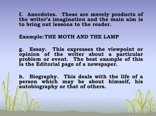 f. Anecdotes. These are merely products of
the writer’s imagination and the main aim is
to bring out lessons to the reader.
Example:THE MOTH AND THE LAMP
g. Essay. This expresses the viewpoint or
opinion of the writer about a particular
problem or event. The best example of this
is the Editorial page of a newspaper.
h. Biography. This deals with the life of a
person which may be about himself, his
autobiography or that of others.
 