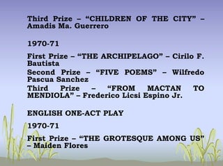 Third Prize – “CHILDREN OF THE CITY” –
Amadis Ma. Guerrero
1970-71
First Prize – “THE ARCHIPELAGO” – Cirilo F.
Bautista
Second Prize – “FIVE POEMS” – Wilfredo
Pascua Sanchez
Third Prize – “FROM MACTAN TO
MENDIOLA” – Frederico Licsi Espino Jr.
ENGLISH ONE-ACT PLAY
1970-71
First Prize – “THE GROTESQUE AMONG US”
– Maiden Flores
 