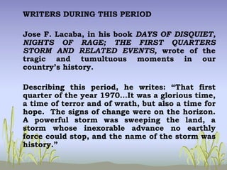WRITERS DURING THIS PERIOD
Jose F. Lacaba, in his book DAYS OF DISQUIET,
NIGHTS OF RAGE; THE FIRST QUARTERS
STORM AND RELATED EVENTS, wrote of the
tragic and tumultuous moments in our
country’s history.
Describing this period, he writes: “That first
quarter of the year 1970…It was a glorious time,
a time of terror and of wrath, but also a time for
hope. The signs of change were on the horizon.
A powerful storm was sweeping the land, a
storm whose inexorable advance no earthly
force could stop, and the name of the storm was
history.”
 
