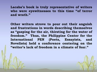 Lacaba’s book is truly representative of writers
who were eyewitnesses to this time “of terror
and wrath.”
Other writers strove to pour out their anguish
and frustrations in words describing themselves
as “gasping for the air, thirsting for the water of
freedom.” Thus, the Philippine Center for the
International PEN (Poets, Essayists, and
Novelists) held a conference centering on the
“writer’s lack of freedom in a climate of fear.”
 