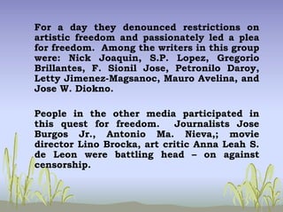 For a day they denounced restrictions on
artistic freedom and passionately led a plea
for freedom. Among the writers in this group
were: Nick Joaquin, S.P. Lopez, Gregorio
Brillantes, F. Sionil Jose, Petronilo Daroy,
Letty Jimenez-Magsanoc, Mauro Avelina, and
Jose W. Diokno.
People in the other media participated in
this quest for freedom. Journalists Jose
Burgos Jr., Antonio Ma. Nieva,; movie
director Lino Brocka, art critic Anna Leah S.
de Leon were battling head – on against
censorship.
 