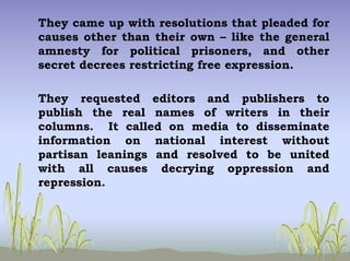 They came up with resolutions that pleaded for
causes other than their own – like the general
amnesty for political prisoners, and other
secret decrees restricting free expression.
They requested editors and publishers to
publish the real names of writers in their
columns. It called on media to disseminate
information on national interest without
partisan leanings and resolved to be united
with all causes decrying oppression and
repression.
 