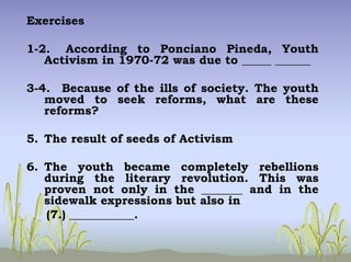 Exercises
1-2. According to Ponciano Pineda, Youth
Activism in 1970-72 was due to _____ ______
3-4. Because of the ills of society. The youth
moved to seek reforms, what are these
reforms?
5. The result of seeds of Activism
6. The youth became completely rebellions
during the literary revolution. This was
proven not only in the _______ and in the
sidewalk expressions but also in
(7.) ___________.
 