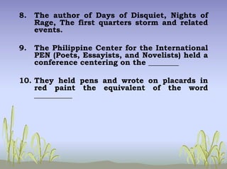 8. The author of Days of Disquiet, Nights of
Rage, The first quarters storm and related
events.
9. The Philippine Center for the International
PEN (Poets, Essayists, and Novelists) held a
conference centering on the ________
10. They held pens and wrote on placards in
red paint the equivalent of the word
__________
 