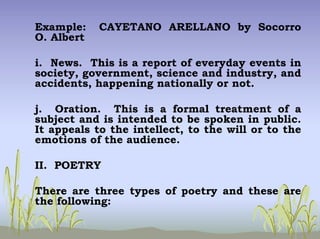Example: CAYETANO ARELLANO by Socorro
O. Albert
i. News. This is a report of everyday events in
society, government, science and industry, and
accidents, happening nationally or not.
j. Oration. This is a formal treatment of a
subject and is intended to be spoken in public.
It appeals to the intellect, to the will or to the
emotions of the audience.
II. POETRY
There are three types of poetry and these are
the following:
 