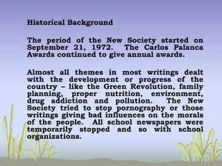 Historical Background
The period of the New Society started on
September 21, 1972. The Carlos Palanca
Awards continued to give annual awards.
Almost all themes in most writings dealt
with the development or progress of the
country – like the Green Revolution, family
planning, proper nutrition, environment,
drug addiction and pollution. The New
Society tried to stop pornography or those
writings giving bad influences on the morals
of the people. All school newspapers were
temporarily stopped and so with school
organizations.
 