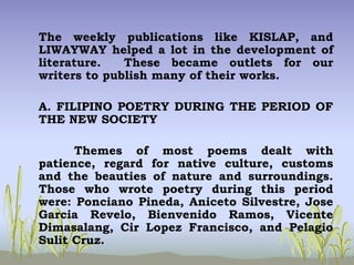 The weekly publications like KISLAP, and
LIWAYWAY helped a lot in the development of
literature. These became outlets for our
writers to publish many of their works.
A. FILIPINO POETRY DURING THE PERIOD OF
THE NEW SOCIETY
Themes of most poems dealt with
patience, regard for native culture, customs
and the beauties of nature and surroundings.
Those who wrote poetry during this period
were: Ponciano Pineda, Aniceto Silvestre, Jose
Garcia Revelo, Bienvenido Ramos, Vicente
Dimasalang, Cir Lopez Francisco, and Pelagio
Sulit Cruz.
 