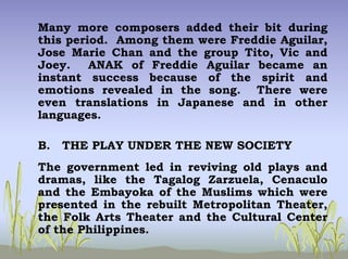 Many more composers added their bit during
this period. Among them were Freddie Aguilar,
Jose Marie Chan and the group Tito, Vic and
Joey. ANAK of Freddie Aguilar became an
instant success because of the spirit and
emotions revealed in the song. There were
even translations in Japanese and in other
languages.
B. THE PLAY UNDER THE NEW SOCIETY
The government led in reviving old plays and
dramas, like the Tagalog Zarzuela, Cenaculo
and the Embayoka of the Muslims which were
presented in the rebuilt Metropolitan Theater,
the Folk Arts Theater and the Cultural Center
of the Philippines.
 