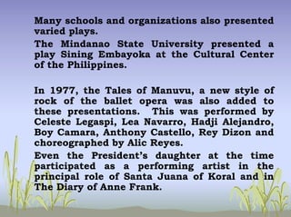 Many schools and organizations also presented
varied plays.
The Mindanao State University presented a
play Sining Embayoka at the Cultural Center
of the Philippines.
In 1977, the Tales of Manuvu, a new style of
rock of the ballet opera was also added to
these presentations. This was performed by
Celeste Legaspi, Lea Navarro, Hadji Alejandro,
Boy Camara, Anthony Castello, Rey Dizon and
choreographed by Alic Reyes.
Even the President’s daughter at the time
participated as a performing artist in the
principal role of Santa Juana of Koral and in
The Diary of Anne Frank.
 
