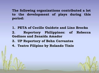 The following organizations contributed a lot
to the development of plays during this
period:
1. PETA of Cecille Guidote and Lino Brocka
2. Repertory Philippines: of Rebecca
Godines and Zenaida Amador
3. UP Repertory of Behn Cervantes
4. Teatro Filipino by Rolando Tinio
 