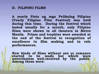 D. FILIPINO FILMS
A yearly Pista ng mga Pelikulng Pilipino
(Yearly Filipino Film Festival) was held
during this time. During the festival which
lasted usually for a month, only Filipino
films were shown in all theaters in Metro
Manila. Prizes and trophies were awarded at
the end of the festival in recognition of
excellence in film making and in role
performances.
New kinds of films without sex or romance
started to be made but which were
nevertheless well-received by the public.
Among these were:
 