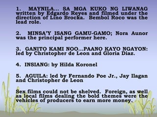 1. MAYNILA… SA MGA KUKO NG LIWANAG
written by Edgardo Reyes and filmed under the
direction of Lino Brocka. Bembol Roco was the
lead role.
2. MINSA’Y ISANG GAMU-GAMO; Nora Aunor
was the principal performer here.
3. GANITO KAMI NOO…PAANO KAYO NGAYON:
led by Christopher de Leon and Gloria Diaz.
4. INSIANG: by Hilda Koronel
5. AGUILA: led by Fernando Poe Jr., Jay Ilagan
and Christopher de Leon
Sex films could not be shelved. Foreign, as well
as local films dealing the bold themes were the
vehicles of producers to earn more money.
 