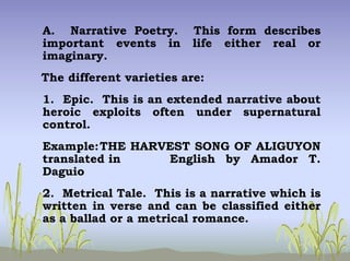 A. Narrative Poetry. This form describes
important events in life either real or
imaginary.
The different varieties are:
1. Epic. This is an extended narrative about
heroic exploits often under supernatural
control.
Example:THE HARVEST SONG OF ALIGUYON
translated in English by Amador T.
Daguio
2. Metrical Tale. This is a narrative which is
written in verse and can be classified either
as a ballad or a metrical romance.
 