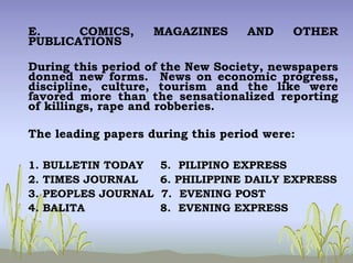 E. COMICS, MAGAZINES AND OTHER
PUBLICATIONS
During this period of the New Society, newspapers
donned new forms. News on economic progress,
discipline, culture, tourism and the like were
favored more than the sensationalized reporting
of killings, rape and robberies.
The leading papers during this period were:
1. BULLETIN TODAY 5. PILIPINO EXPRESS
2. TIMES JOURNAL 6. PHILIPPINE DAILY EXPRESS
3. PEOPLES JOURNAL 7. EVENING POST
4. BALITA 8. EVENING EXPRESS
 