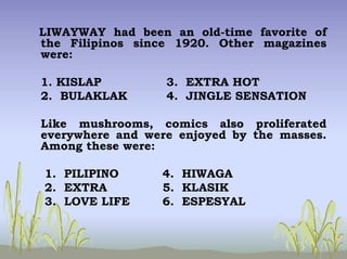 LIWAYWAY had been an old-time favorite of
the Filipinos since 1920. Other magazines
were:
1. KISLAP 3. EXTRA HOT
2. BULAKLAK 4. JINGLE SENSATION
Like mushrooms, comics also proliferated
everywhere and were enjoyed by the masses.
Among these were:
1. PILIPINO 4. HIWAGA
2. EXTRA 5. KLASIK
3. LOVE LIFE 6. ESPESYAL
 