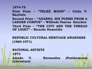 1974-75
First Prize – “TELEX MOON” – Cirilo F.
Bautista
Second Prize – “ADARNA: SIX POEMS FROM A
LARGER CORPUS” – Wilfredo Pascua Sanchez
Third Prize – “THE CITY AND THE THREAD
OF LIGHT” – Ricardo Demetillo
REPUBLIC CULTURAL HERITAGE AWARDEES
(1960-1971)
NATIONAL ARTISTS
1973
Amado V. Hernandez (Posthumous)
(Literature)
 