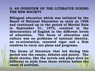 G. AN OVERVIEW OF THE LITERATUE DURING
THE NEW SOCIETY
Bilingual education which was initiated by the
Board of National Education as early as 1958
and continued up to the period of Martial Rule
in September 21, 1972, resulted in the
deterioration of English in the different levels
of education. The focus of education and
culture was on problems of national identity,
on re-orientation, renewed vigor and a firm
resolves to carry out plans and programs.
The forms of literature that led during this
period wee the essays, debates and poetry. The
short stories, like the novels and plays were no
different in style from those written before the
onset of activism.
 