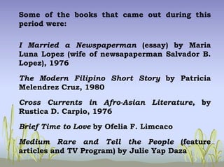 Some of the books that came out during this
period were:
I Married a Newspaperman (essay) by Maria
Luna Lopez (wife of newsapaperman Salvador B.
Lopez), 1976
The Modern Filipino Short Story by Patricia
Melendrez Cruz, 1980
Cross Currents in Afro-Asian Literature, by
Rustica D. Carpio, 1976
Brief Time to Love by Ofelia F. Limcaco
Medium Rare and Tell the People (feature
articles and TV Program) by Julie Yap Daza
 