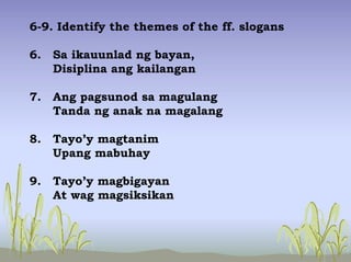 6-9. Identify the themes of the ff. slogans
6. Sa ikauunlad ng bayan,
Disiplina ang kailangan
7. Ang pagsunod sa magulang
Tanda ng anak na magalang
8. Tayo’y magtanim
Upang mabuhay
9. Tayo’y magbigayan
At wag magsiksikan
 