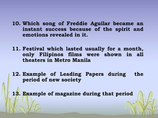 10. Which song of Freddie Aguilar became an
instant success because of the spirit and
emotions revealed in it.
11. Festival which lasted usually for a month,
only Filipinos films were shown in all
theaters in Metro Manila
12. Example of Leading Papers during the
period of new society
13. Example of magazine during that period
 