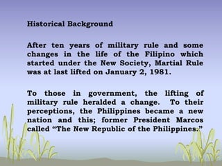 Historical Background
After ten years of military rule and some
changes in the life of the Filipino which
started under the New Society, Martial Rule
was at last lifted on January 2, 1981.
To those in government, the lifting of
military rule heralded a change. To their
perceptions, the Philippines became a new
nation and this; former President Marcos
called “The New Republic of the Philippines.”
 