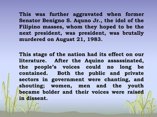 This was further aggravated when former
Senator Benigno S. Aquno Jr., the idol of the
Filipino masses, whom they hoped to be the
next president, was president, was brutally
murdered on August 21, 1983.
This stage of the nation had its effect on our
literature. After the Aquino assassinated,
the people’s voices could no long be
contained. Both the public and private
sectors in government were chanting, and
shouting; women, men and the youth
became bolder and their voices were raised
in dissent.
 