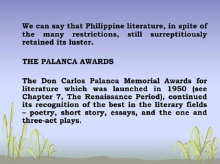 We can say that Philippine literature, in spite of
the many restrictions, still surreptitiously
retained its luster.
THE PALANCA AWARDS
The Don Carlos Palanca Memorial Awards for
literature which was launched in 1950 (see
Chapter 7, The Renaissance Period), continued
its recognition of the best in the literary fields
– poetry, short story, essays, and the one and
three-act plays.
 