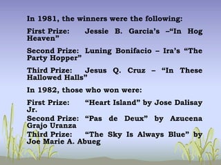 In 1981, the winners were the following:
First Prize: Jessie B. Garcia’s –“In Hog
Heaven”
Second Prize: Luning Bonifacio – Ira’s “The
Party Hopper”
Third Prize: Jesus Q. Cruz – “In These
Hallowed Halls”
In 1982, those who won were:
First Prize: “Heart Island” by Jose Dalisay
Jr.
Second Prize: “Pas de Deux” by Azucena
Grajo Uranza
Third Prize: “The Sky Is Always Blue” by
Joe Marie A. Abueg
 