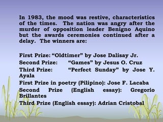 In 1983, the mood was restive, characteristics
of the times. The nation was angry after the
murder of opposition leader Benigno Aquino
but the awards ceremonies continued after a
delay. The winners are:
First Prize: “Oldtimer” by Jose Dalisay Jr.
Second Prize: “Games” by Jesus O. Cruz
Third Prize: “Perfect Sunday” by Jose Y.
Ayala
First Prize in poetry (Pilipino): Jose F. Lacaba
Second Prize (English essay): Gregorio
Brillantes
Third Prize (English essay): Adrian Cristobal
 