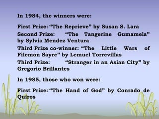 In 1984, the winners were:
First Prize: “The Reprieve” by Susan S. Lara
Second Prize: “The Tangerine Gumamela”
by Sylvia Mendez Ventura
Third Prize co-winner: “The Little Wars of
Filemon Sayre” by Lemuel Torrevillas
Third Prize: “Stranger in an Asian City” by
Gregorio Brillantes
In 1985, those who won were:
First Prize: “The Hand of God” by Conrado de
Quiros
 