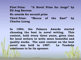 First Prize: “A Novel Prize for Jorge” by
Eli Ang Barroso
No awards for second prize
Third Prize: “Mecca of the East” by
Charles Loong
In 1984, the Palanca Awards started
choosing the best in novel writing. This
contest, held every three years, gives time
for local writers to write more beautiful and
quality works. The next contest on the best
novel was held in 1987. La Tondeña
continues to be its sponsor.
 