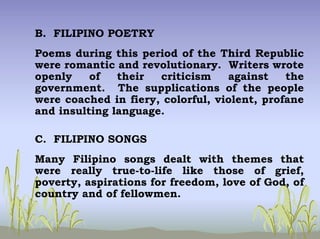 B. FILIPINO POETRY
Poems during this period of the Third Republic
were romantic and revolutionary. Writers wrote
openly of their criticism against the
government. The supplications of the people
were coached in fiery, colorful, violent, profane
and insulting language.
C. FILIPINO SONGS
Many Filipino songs dealt with themes that
were really true-to-life like those of grief,
poverty, aspirations for freedom, love of God, of
country and of fellowmen.
 