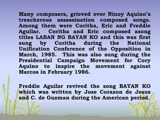 Many composers, grieved over Ninoy Aquino’s
treacherous assassination composed songs.
Among them were Coritha, Eric and Freddie
Aguilar. Coritha and Eric composed asong
titles LABAN NG BAYAN KO and this was first
sung by Coritha during the National
Unification Conference of the Opposition in
March, 1985. This was also sung during the
Presidential Campaign Movement for Cory
Aquino to inspire the movement against
Marcos in February 1986.
Freddie Aguilar revived the song BAYAN KO
which was written by Jose Corazon de Jesus
and C. de Guzman during the American period.
 