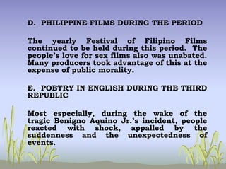D. PHILIPPINE FILMS DURING THE PERIOD
The yearly Festival of Filipino Films
continued to be held during this period. The
people’s love for sex films also was unabated.
Many producers took advantage of this at the
expense of public morality.
E. POETRY IN ENGLISH DURING THE THIRD
REPUBLIC
Most especially, during the wake of the
tragic Benigno Aquino Jr.’s incident, people
reacted with shock, appalled by the
suddenness and the unexpectedness of
events.
 