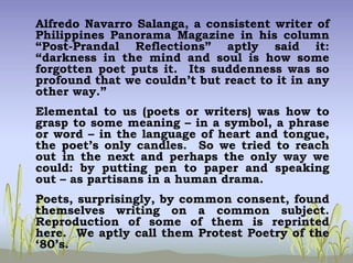 Alfredo Navarro Salanga, a consistent writer of
Philippines Panorama Magazine in his column
“Post-Prandal Reflections” aptly said it:
“darkness in the mind and soul is how some
forgotten poet puts it. Its suddenness was so
profound that we couldn’t but react to it in any
other way.”
Elemental to us (poets or writers) was how to
grasp to some meaning – in a symbol, a phrase
or word – in the language of heart and tongue,
the poet’s only candles. So we tried to reach
out in the next and perhaps the only way we
could: by putting pen to paper and speaking
out – as partisans in a human drama.
Poets, surprisingly, by common consent, found
themselves writing on a common subject.
Reproduction of some of them is reprinted
here. We aptly call them Protest Poetry of the
‘80’s.
 