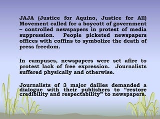 JAJA (Justice for Aquino, Justice for All)
Movement called for a boycott of government
– controlled newspapers in protest of media
suppression. People picketed newspapers
offices with coffins to symbolize the death of
press freedom.
In campuses, newspapers were set afire to
protest lack of free expression. Journalists
suffered physically and otherwise.
Journalists of 3 major dailies demanded a
dialogue with their publishers to “restore
credibility and respectability” to newspapers.
 