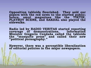 Opposition tabloids flourished. They sold our
papers with the red news to the starved public;
hence, smut magazines like the TIKTIK,
PLAYBOY SCENE, and SAKDAL also played the
sidewalks.
Radio led by RADIO VERITAS started reporting
coverage of demonstrations. Information
Minister Gregorio Cendaña called the tabloids
the “mosquito press” and called their new
“political pornography.”
However, there was a perceptible liberalization
of editorial policies in the major newspapers.
 
