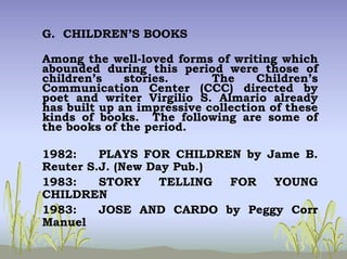 G. CHILDREN’S BOOKS
Among the well-loved forms of writing which
abounded during this period were those of
children’s stories. The Children’s
Communication Center (CCC) directed by
poet and writer Virgilio S. Almario already
has built up an impressive collection of these
kinds of books. The following are some of
the books of the period.
1982: PLAYS FOR CHILDREN by Jame B.
Reuter S.J. (New Day Pub.)
1983: STORY TELLING FOR YOUNG
CHILDREN
1983: JOSE AND CARDO by Peggy Corr
Manuel
 
