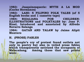 1983: Joaquinesquerie: MYTH A LA MOD
(Cacho Hermanos)
1983: LAHI: 5 FILIPINO FOLK TALES (of 5
English books and 1 cassette tape)
1984: RIZALIANA FOR CHILDREN:
ILLUSTRATIONS and FOLKTALES by: Jose P.
Rizal, Intoduced and annotated by Alfredo
Navarro Salanga
1984: GATAN AND TALAW by Jaime Alipit
Montero
H. (PROSE) FABLES
The people’s cry of protest found outlets not
only in poetry but also in veiled prose fables
which transparently satirized the occupants of
Malacañang. Among those that saw prints
were:
 