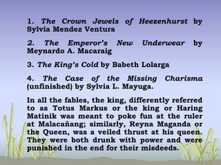 1. The Crown Jewels of Heezenhurst by
Sylvia Mendez Ventura
2. The Emperor’s New Underwear by
Meynardo A. Macaraig
3. The King’s Cold by Babeth Lolarga
4. The Case of the Missing Charisma
(unfinished) by Sylvia L. Mayuga.
In all the fables, the king, differently referred
to as Totus Markus or the king or Haring
Matinik was meant to poke fun at the ruler
at Malacañang; similarly, Reyna Maganda or
the Queen, was a veiled thrust at his queen.
They were both drunk with power and were
punished in the end for their misdeeds.
 