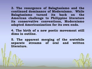 3. The resurgence of Balagtasismo and the
continued dominance of Modernismo. While
Balagtasismo turned its back on the
American challenge to Philippine literature
its conservative conventions, Modernismo
adapted Americanization for its own ends.
4. The birth of a new poetic movement still
dims in outline.
5. The apparent merging of the erstwhile
separate streams of oral and written
literature.
 