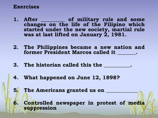 Exercises
1. After _________ of military rule and some
changes on the life of the Filipino which
started under the new society, martial rule
was at last lifted on January 2, 1981.
2. The Philippines became a new nation and
former President Marcos called it _______.
3. The historian called this the __________.
4. What happened on June 12, 1898?
5. The Americans granted us on ____________
6. Controlled newspaper in protest of media
suppression
 