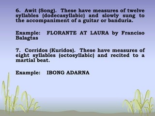 6. Awit (Song). These have measures of twelve
syllables (dodecasyllabic) and slowly sung to
the accompaniment of a guitar or banduria.
Example: FLORANTE AT LAURA by Franciso
Balagtas
7. Corridos (Kuridos). These have measures of
eight syllables (octosyllabic) and recited to a
martial beat.
Example: IBONG ADARNA
 