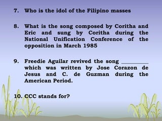 7. Who is the idol of the Filipino masses
8. What is the song composed by Coritha and
Eric and sung by Coritha during the
National Unification Conference of the
opposition in March 1985
9. Freedie Aguilar revived the song __________
which was written by Jose Corazon de
Jesus and C. de Guzman during the
American Period.
10. CCC stands for?
 
