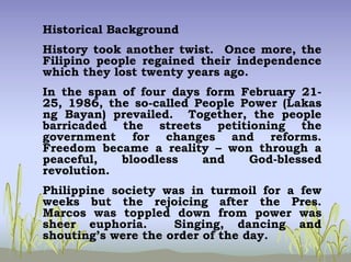 Historical Background
History took another twist. Once more, the
Filipino people regained their independence
which they lost twenty years ago.
In the span of four days form February 21-
25, 1986, the so-called People Power (Lakas
ng Bayan) prevailed. Together, the people
barricaded the streets petitioning the
government for changes and reforms.
Freedom became a reality – won through a
peaceful, bloodless and God-blessed
revolution.
Philippine society was in turmoil for a few
weeks but the rejoicing after the Pres.
Marcos was toppled down from power was
sheer euphoria. Singing, dancing and
shouting’s were the order of the day.
 