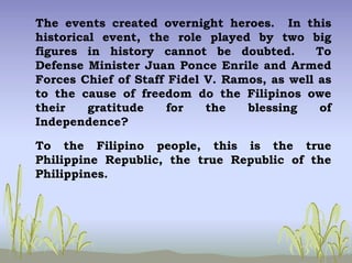 The events created overnight heroes. In this
historical event, the role played by two big
figures in history cannot be doubted. To
Defense Minister Juan Ponce Enrile and Armed
Forces Chief of Staff Fidel V. Ramos, as well as
to the cause of freedom do the Filipinos owe
their gratitude for the blessing of
Independence?
To the Filipino people, this is the true
Philippine Republic, the true Republic of the
Philippines.
 