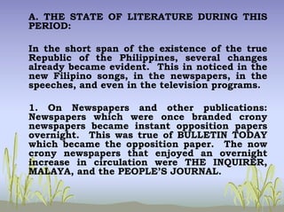A. THE STATE OF LITERATURE DURING THIS
PERIOD:
In the short span of the existence of the true
Republic of the Philippines, several changes
already became evident. This in noticed in the
new Filipino songs, in the newspapers, in the
speeches, and even in the television programs.
1. On Newspapers and other publications:
Newspapers which were once branded crony
newspapers became instant opposition papers
overnight. This was true of BULLETIN TODAY
which became the opposition paper. The now
crony newspapers that enjoyed an overnight
increase in circulation were THE INQUIRER,
MALAYA, and the PEOPLE’S JOURNAL.
 